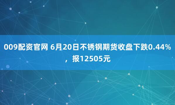 009配资官网 6月20日不锈钢期货收盘下跌0.44%，报12505元