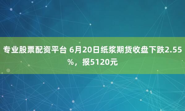 专业股票配资平台 6月20日纸浆期货收盘下跌2.55%，报5120元