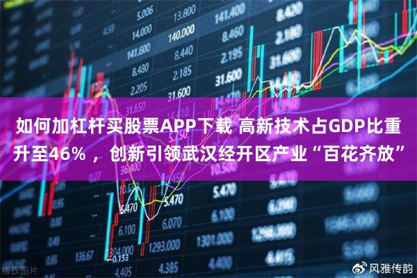 如何加杠杆买股票APP下载 高新技术占GDP比重升至46% ，创新引领武汉经开区产业“百花齐放”