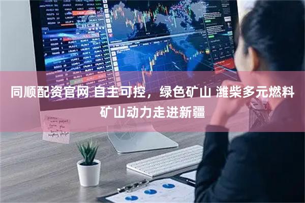 同顺配资官网 自主可控，绿色矿山 潍柴多元燃料矿山动力走进新疆