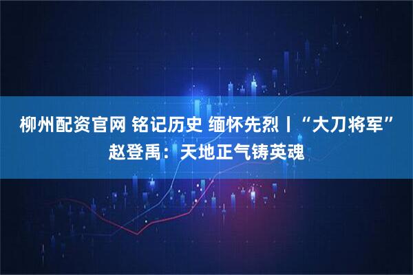 柳州配资官网 铭记历史 缅怀先烈丨“大刀将军”赵登禹：天地正气铸英魂