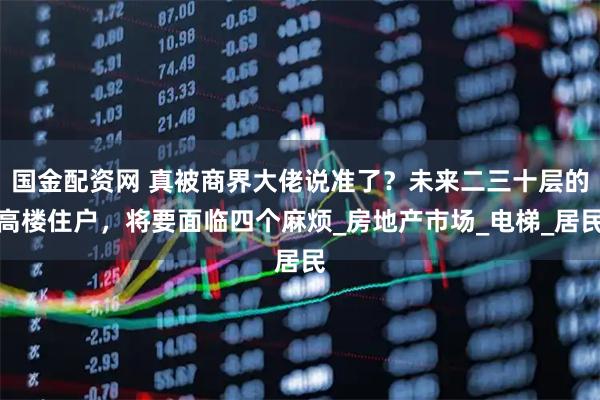 国金配资网 真被商界大佬说准了？未来二三十层的高楼住户，将要面临四个麻烦_房地产市场_电梯_居民