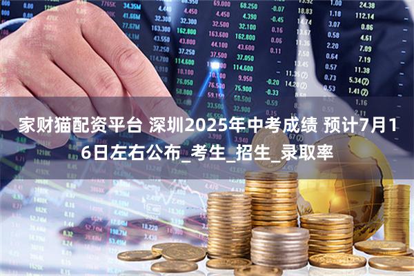 家财猫配资平台 深圳2025年中考成绩 预计7月16日左右公布_考生_招生_录取率