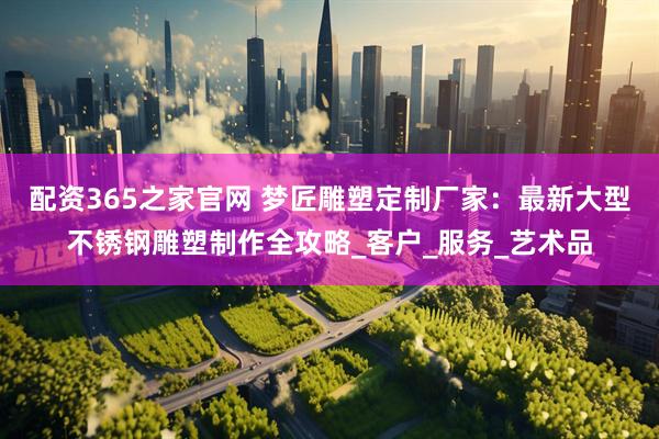 配资365之家官网 梦匠雕塑定制厂家：最新大型不锈钢雕塑制作全攻略_客户_服务_艺术品