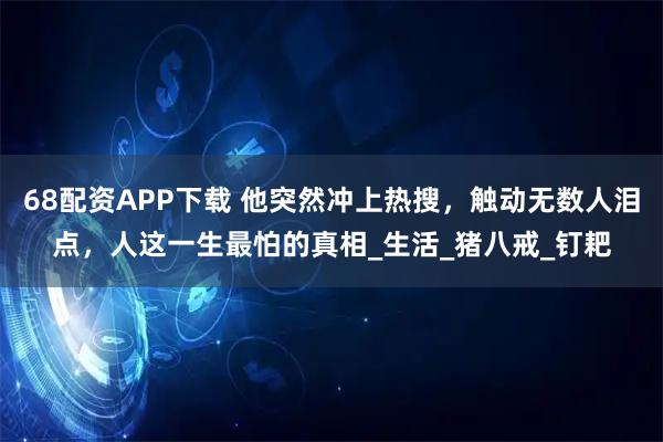 68配资APP下载 他突然冲上热搜，触动无数人泪点，人这一生最怕的真相_生活_猪八戒_钉耙