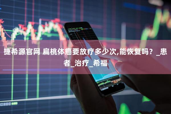 捷希源官网 扁桃体癌要放疗多少次,能恢复吗？_患者_治疗_希福