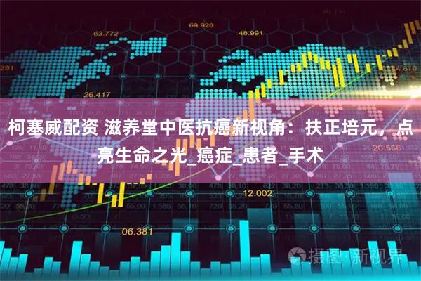 柯塞威配资 滋养堂中医抗癌新视角：扶正培元，点亮生命之光_癌症_患者_手术