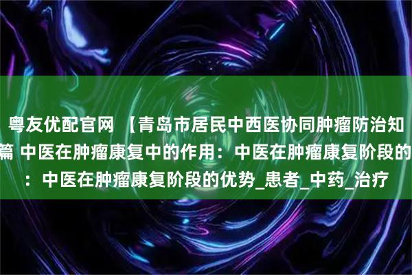 粤友优配官网 【青岛市居民中西医协同肿瘤防治知识导读（47）】第九篇 中医在肿瘤康复中的作用：中医在肿瘤康复阶段的优势_患者_中药_治疗