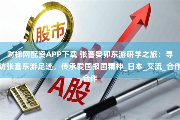 财梯网配资APP下载 张謇癸卯东游研学之旅：寻访张謇东游足迹，传承爱国报国精神_日本_交流_合作