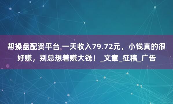 帮操盘配资平台 一天收入79.72元，小钱真的很好赚，别总想着赚大钱！_文章_征稿_广告
