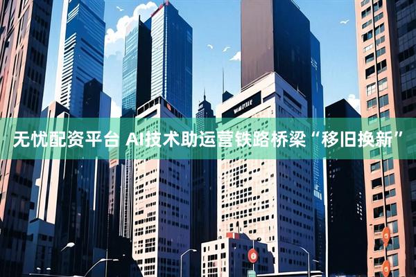 无忧配资平台 AI技术助运营铁路桥梁“移旧换新”
