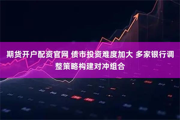 期货开户配资官网 债市投资难度加大 多家银行调整策略构建对冲组合