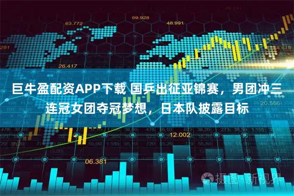 巨牛盈配资APP下载 国乒出征亚锦赛，男团冲三连冠女团夺冠梦想，日本队披露目标