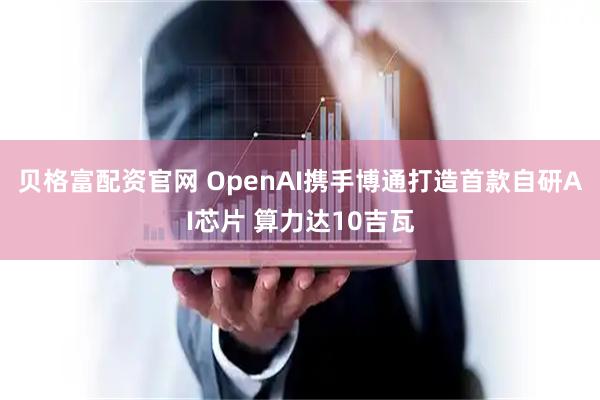 贝格富配资官网 OpenAI携手博通打造首款自研AI芯片 算力达10吉瓦