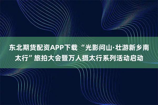 东北期货配资APP下载 “光影问山·壮游新乡南太行”旅拍大会暨万人摄太行系列活动启动