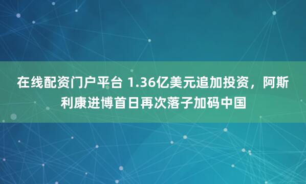 在线配资门户平台 1.36亿美元追加投资，阿斯利康进博首日再次落子加码中国