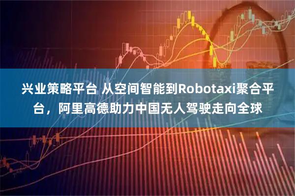 兴业策略平台 从空间智能到Robotaxi聚合平台，阿里高德助力中国无人驾驶走向全球