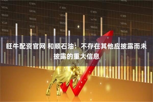 旺牛配资官网 和顺石油：不存在其他应披露而未披露的重大信息