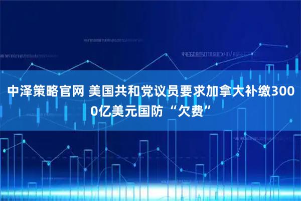 中泽策略官网 美国共和党议员要求加拿大补缴3000亿美元国防 “欠费”