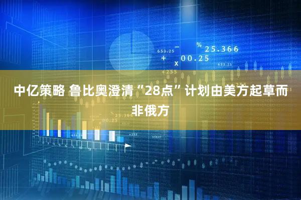 中亿策略 鲁比奥澄清“28点”计划由美方起草而非俄方