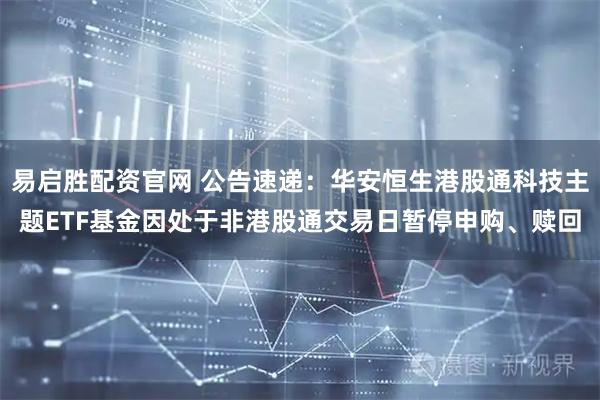 易启胜配资官网 公告速递：华安恒生港股通科技主题ETF基金因处于非港股通交易日暂停申购、赎回
