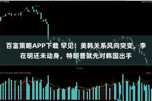 百富策略APP下载 罕见！美韩关系风向突变，李在明还未动身，特朗普就先对韩国出手