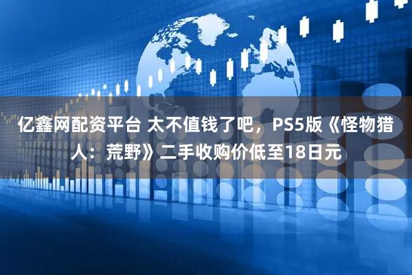 亿鑫网配资平台 太不值钱了吧，PS5版《怪物猎人：荒野》二手收购价低至18日元