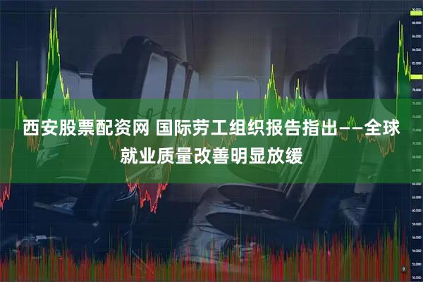 西安股票配资网 国际劳工组织报告指出——全球就业质量改善明显放缓