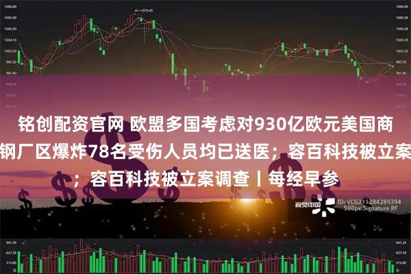 铭创配资官网 欧盟多国考虑对930亿欧元美国商品加征关税；包钢厂区爆炸78名受伤人员均已送医；容百科技被立案调查丨每经早参
