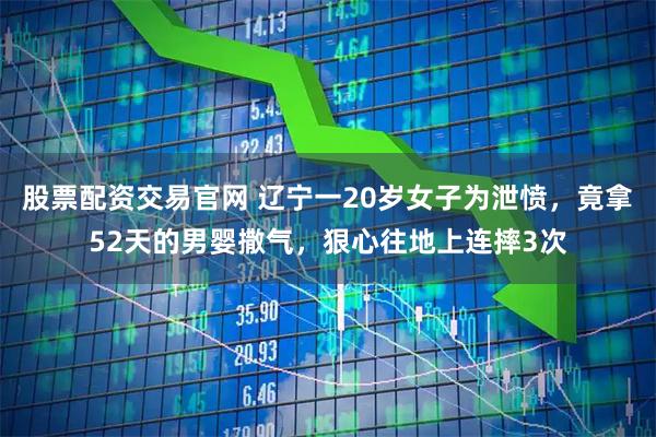 股票配资交易官网 辽宁一20岁女子为泄愤，竟拿52天的男婴撒气，狠心往地上连摔3次