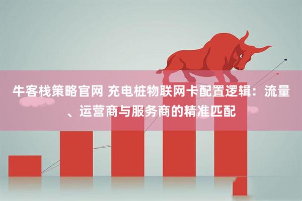 牛客栈策略官网 充电桩物联网卡配置逻辑：流量、运营商与服务商的精准匹配