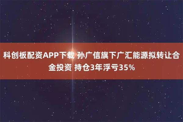 科创板配资APP下载 孙广信旗下广汇能源拟转让合金投资 持仓3年浮亏35%