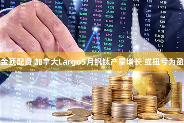 金顶配资 加拿大Largo5月钒钛产量增长 或扭亏为盈