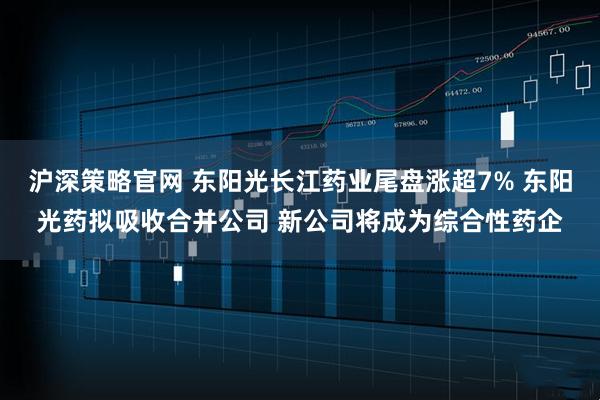 沪深策略官网 东阳光长江药业尾盘涨超7% 东阳光药拟吸收合并公司 新公司将成为综合性药企