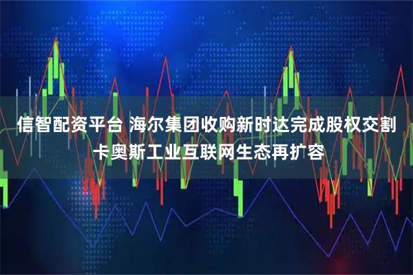 信智配资平台 海尔集团收购新时达完成股权交割 卡奥斯工业互联网生态再扩容