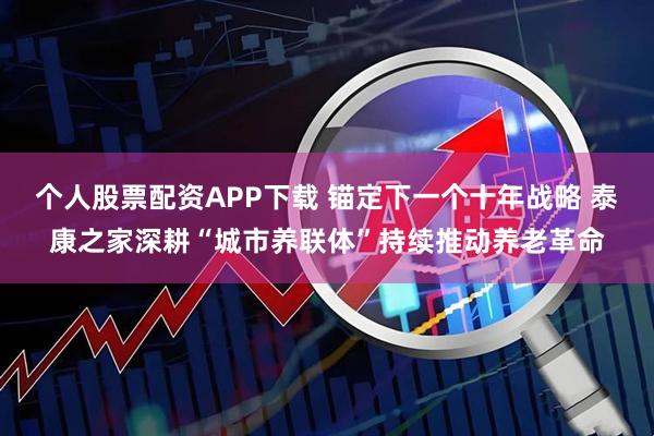 个人股票配资APP下载 锚定下一个十年战略 泰康之家深耕“城市养联体”持续推动养老革命