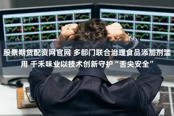 股票期货配资网官网 多部门联合治理食品添加剂滥用 千禾味业以技术创新守护“舌尖安全”