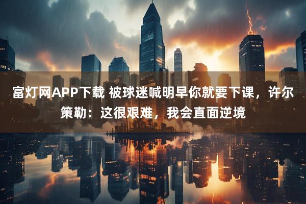 富灯网APP下载 被球迷喊明早你就要下课，许尔策勒：这很艰难，我会直面逆境