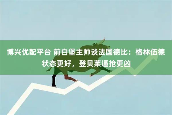 博兴优配平台 前白堡主帅谈法国德比：格林伍德状态更好，登贝莱逼抢更凶