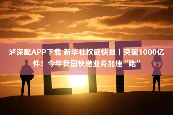 泸深配APP下载 新华社权威快报丨突破1000亿件！今年我国快递业务加速“跑”