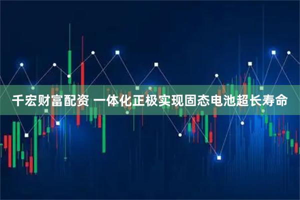 千宏财富配资 一体化正极实现固态电池超长寿命