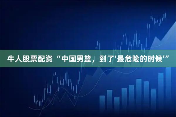 牛人股票配资 “中国男篮，到了‘最危险的时候’”