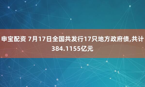 申宝配资 7月17日全国共发行17只地方政府债,共计384.1155亿元