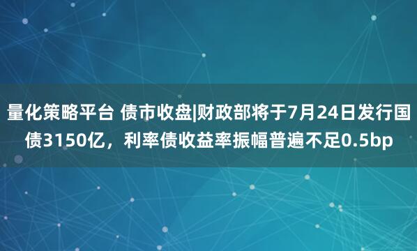 量化策略平台 债市收盘|财政部将于7月24日发行国债3150亿，利率债收益率振幅普遍不足0.5bp