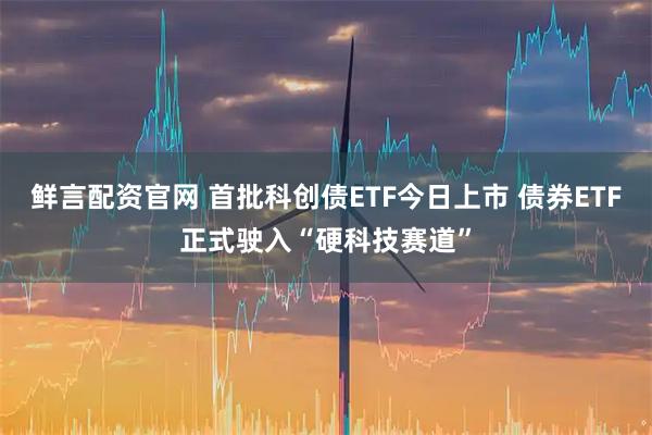 鲜言配资官网 首批科创债ETF今日上市 债券ETF正式驶入“硬科技赛道”