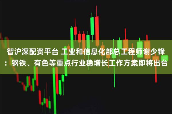 智沪深配资平台 工业和信息化部总工程师谢少锋：钢铁、有色等重点行业稳增长工作方案即将出台