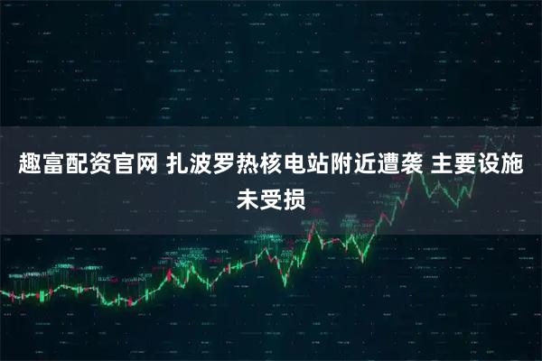 趣富配资官网 扎波罗热核电站附近遭袭 主要设施未受损