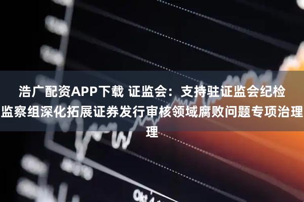 浩广配资APP下载 证监会：支持驻证监会纪检监察组深化拓展证券发行审核领域腐败问题专项治理