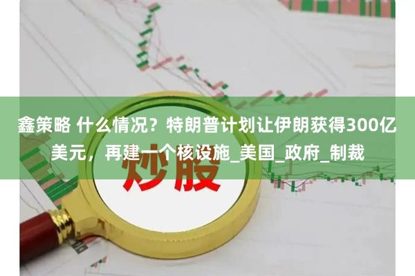 鑫策略 什么情况？特朗普计划让伊朗获得300亿美元，再建一个核设施_美国_政府_制裁