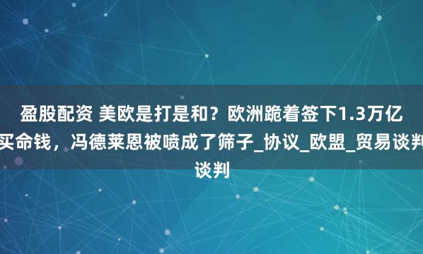 盈股配资 美欧是打是和?欧洲跪着签下1.3万亿买命钱,冯德莱恩被喷成了筛子_协议_欧盟_贸易谈判